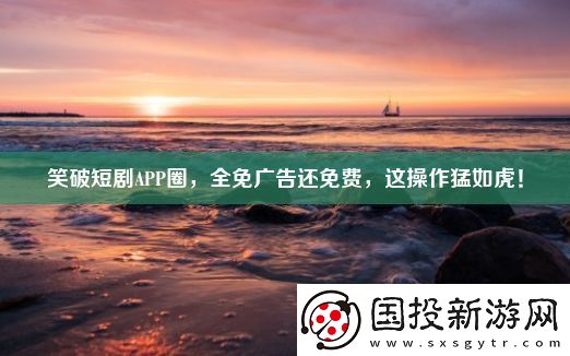 笑破短劇APP圈-全免廣告還免費-這操作猛如虎！